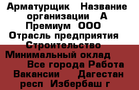 Арматурщик › Название организации ­ А-Премиум, ООО › Отрасль предприятия ­ Строительство › Минимальный оклад ­ 25 000 - Все города Работа » Вакансии   . Дагестан респ.,Избербаш г.